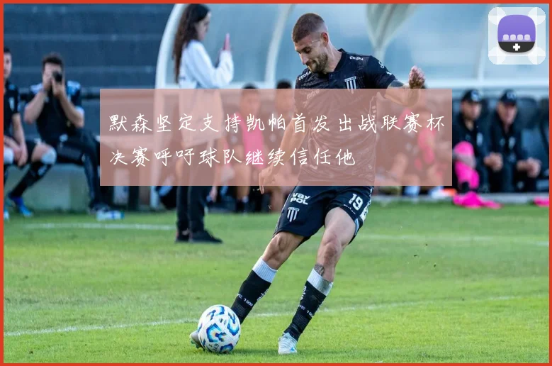 默森坚定支持凯帕首发出战联赛杯决赛呼吁球队继续信任他