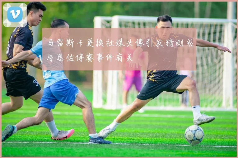 马雷斯卡更换社媒头像引发猜测或与恩佐停赛事件有关